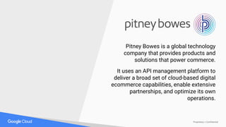 Proprietary + Confidential
Pitney Bowes is a global technology
company that provides products and
solutions that power commerce.
It uses an API management platform to
deliver a broad set of cloud-based digital
ecommerce capabilities, enable extensive
partnerships, and optimize its own
operations.
 