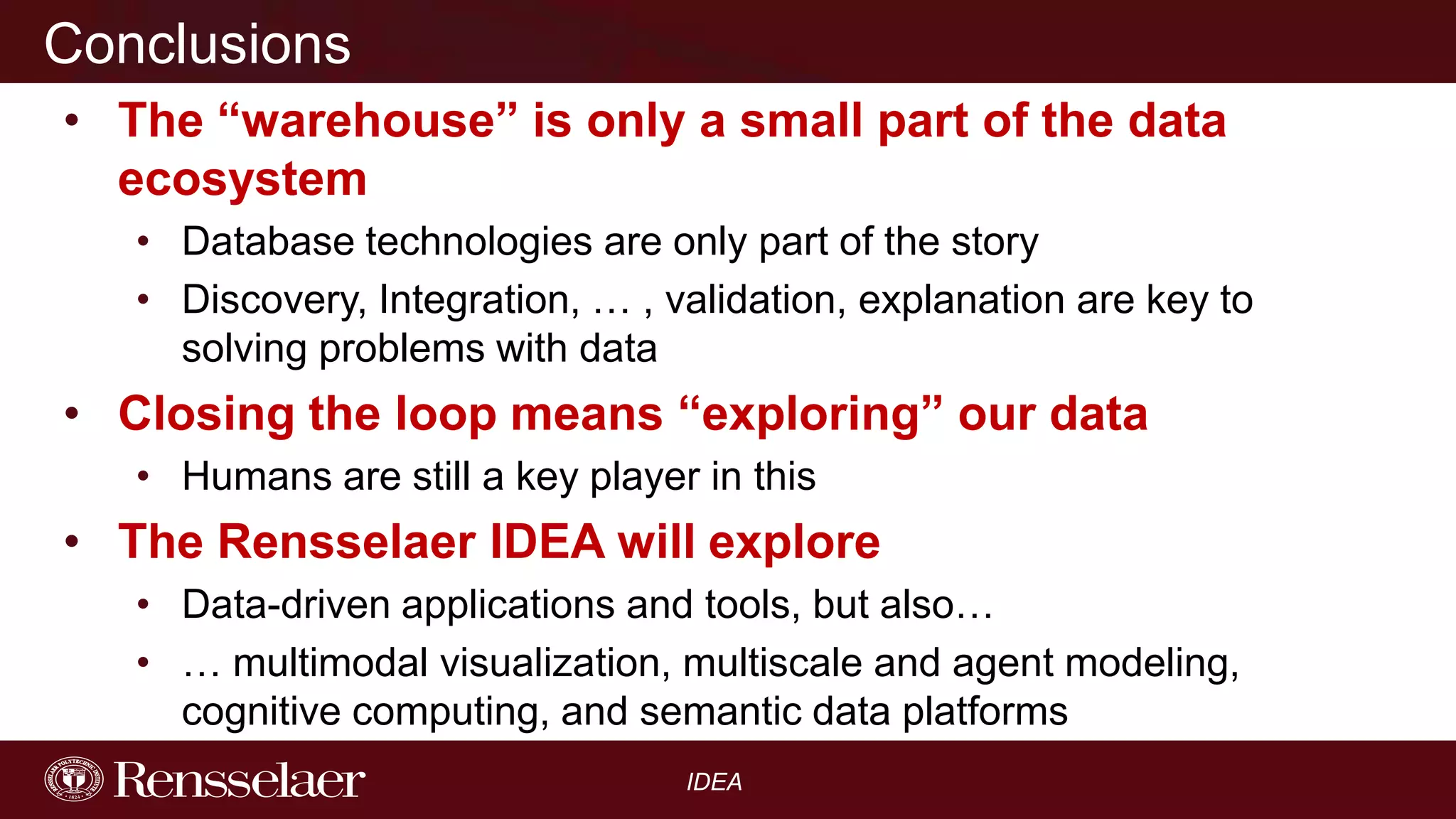 Conclusions
• The “warehouse” is only a small part of the data
ecosystem
• Database technologies are only part of the story
• Discovery, Integration, … , validation, explanation are key to
solving problems with data

• Closing the loop means “exploring” our data
• Humans are still a key player in this

• The Rensselaer IDEA will explore
• Data-driven applications and tools, but also…
• … multimodal visualization, multiscale and agent modeling,
cognitive computing, and semantic data platforms
IDEA

 