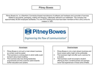 Pitney Bowes Pitney Bowes Inc. is a Stamford, Connecticut based manufacturer of software and hardware and a provider of services related to documents, packaging, mailing and shipping, collectively referred to as mailstream. The company has approximately 36,000 employees worldwide, it is one of 87 existing firms that have been members of the s and p since its creation in 1957. Advantages Pitney Bowes is not such a main stream business so contact could be easier. This business is a strong team in which skills could be learnt about team building. This business also has strong leadership acquirements and this could be useful towards further education and careers. Disadvantages Pitney Bowes is not a main stream business and future career paths might not be preferable. This business might not offer such a service for a student. This business could not accept a student offering as their a small business and perhaps never had experiences in those sorts of fields. 