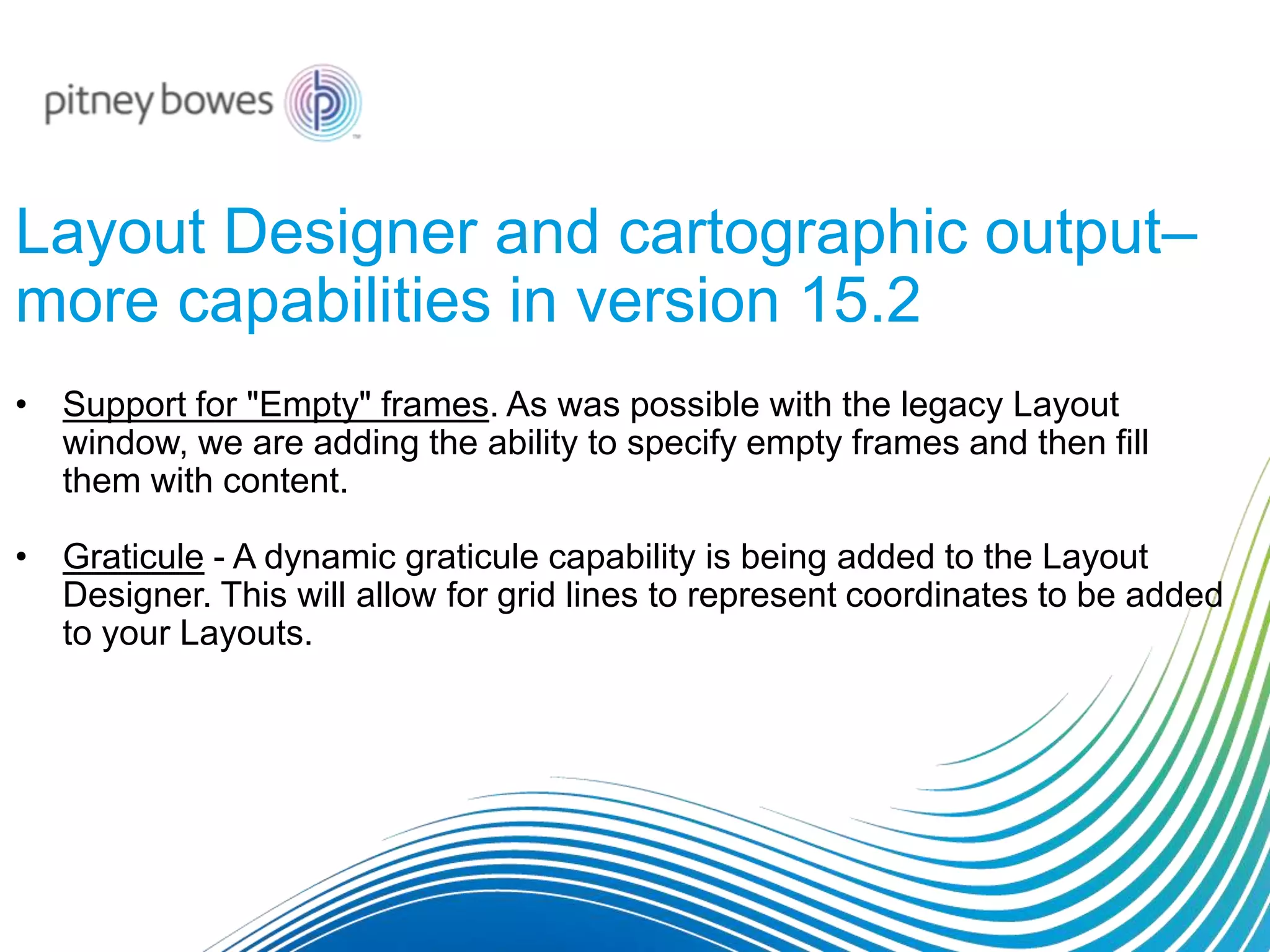 Layout Designer and cartographic output–
more capabilities in version 15.2
• Support for "Empty" frames. As was possible with the legacy Layout
window, we are adding the ability to specify empty frames and then fill
them with content.
• Graticule - A dynamic graticule capability is being added to the Layout
Designer. This will allow for grid lines to represent coordinates to be added
to your Layouts.
 
