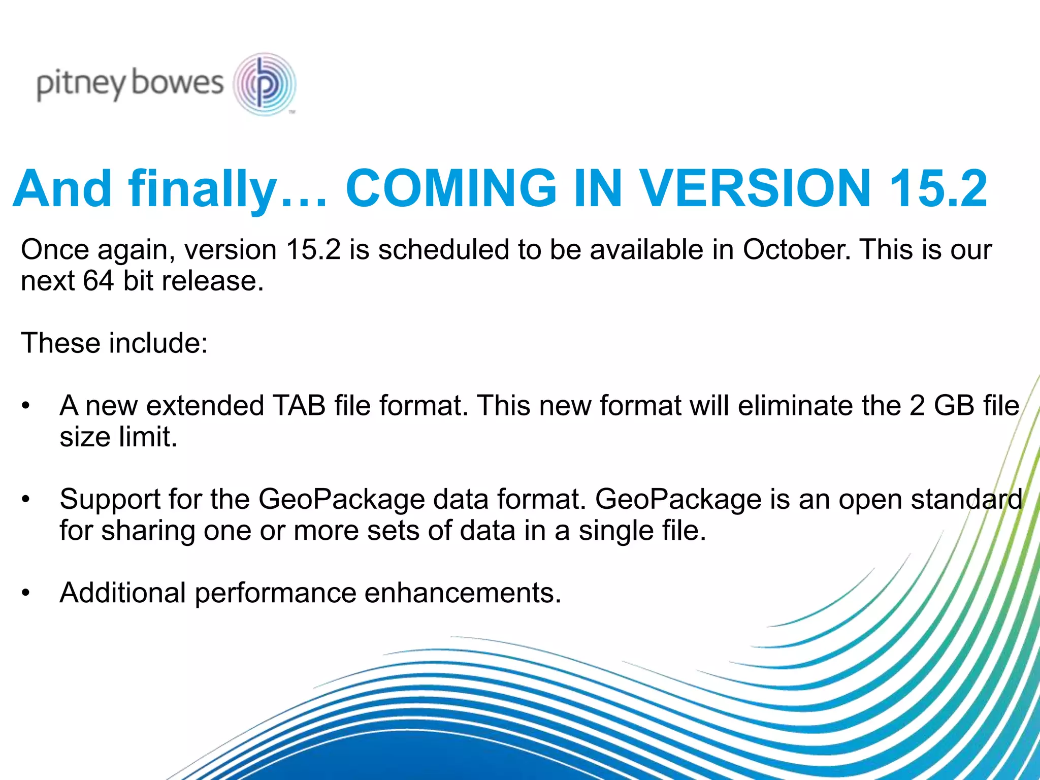 And finally… COMING IN VERSION 15.2
Once again, version 15.2 is scheduled to be available in October. This is our
next 64 bit release.
These include:
• A new extended TAB file format. This new format will eliminate the 2 GB file
size limit.
• Support for the GeoPackage data format. GeoPackage is an open standard
for sharing one or more sets of data in a single file.
• Additional performance enhancements.
 