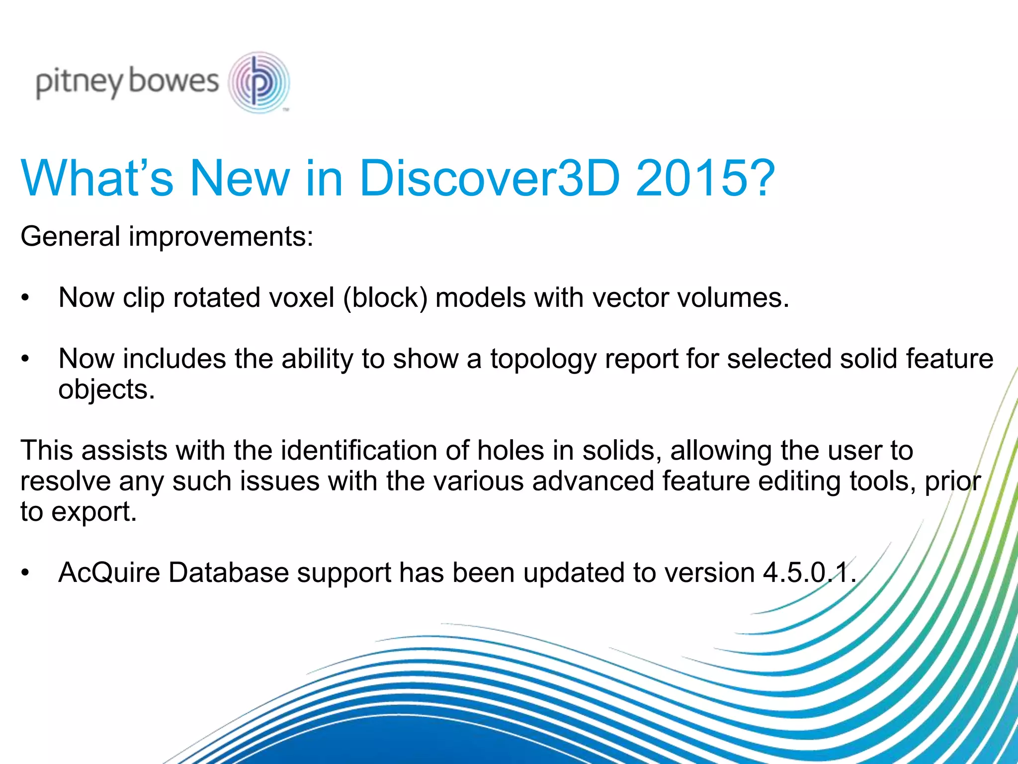 What’s New in Discover3D 2015?
General improvements:
• Now clip rotated voxel (block) models with vector volumes.
• Now includes the ability to show a topology report for selected solid feature
objects.
This assists with the identification of holes in solids, allowing the user to
resolve any such issues with the various advanced feature editing tools, prior
to export.
• AcQuire Database support has been updated to version 4.5.0.1.
 