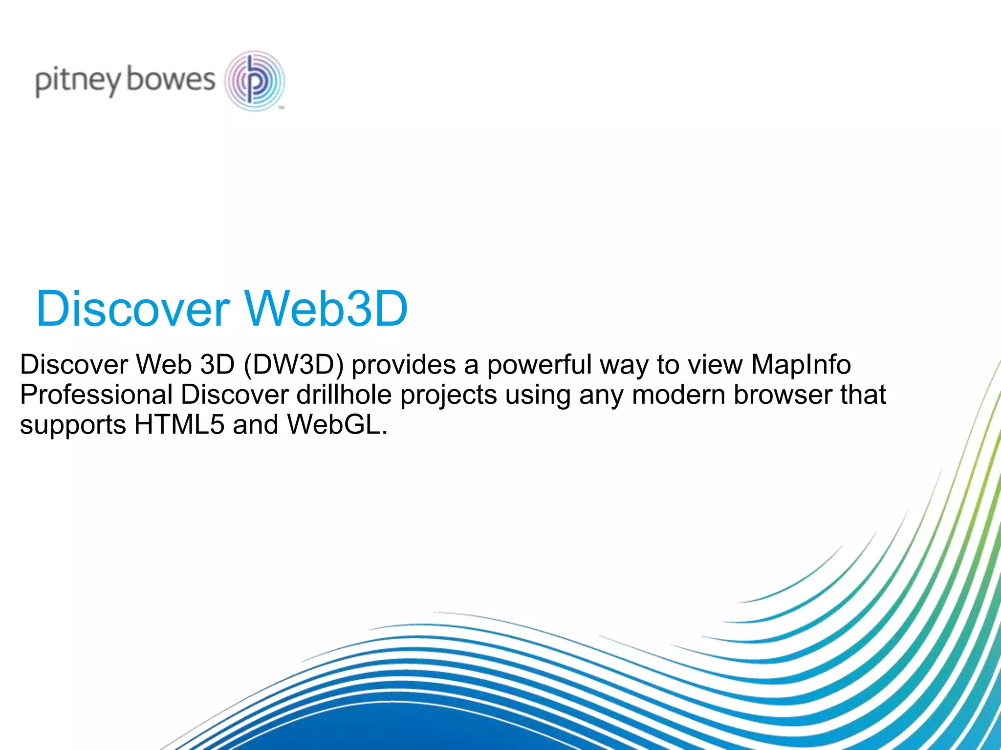 Discover Web3D
Discover Web 3D (DW3D) provides a powerful way to view MapInfo
Professional Discover drillhole projects using any modern browser that
supports HTML5 and WebGL.
 