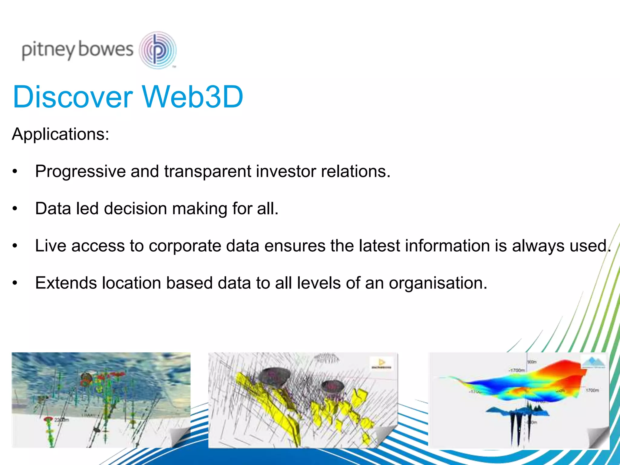 Discover Web3D
Applications:
• Progressive and transparent investor relations.
• Data led decision making for all.
• Live access to corporate data ensures the latest information is always used.
• Extends location based data to all levels of an organisation.
 