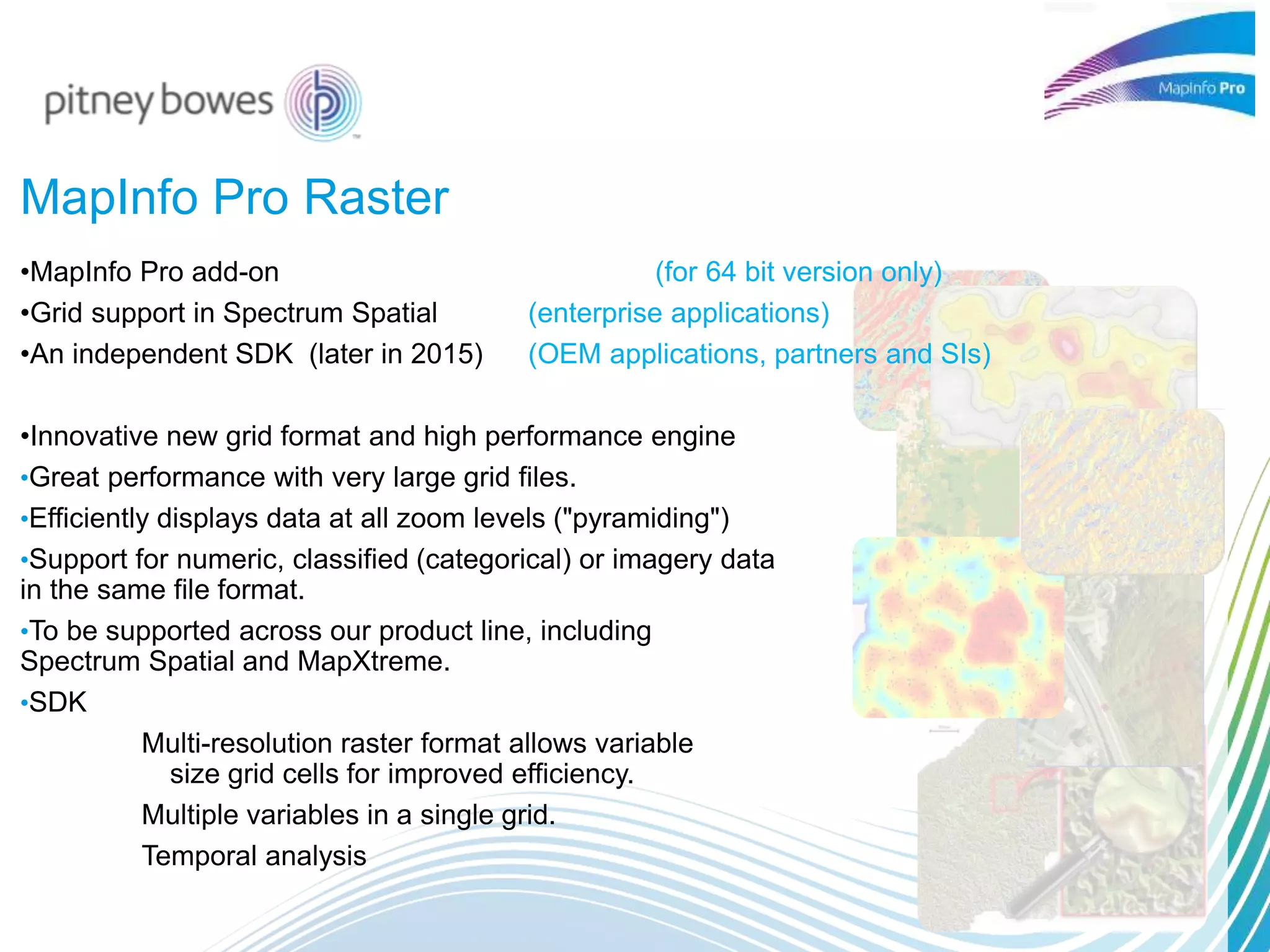 MapInfo Pro Raster
•MapInfo Pro add-on (for 64 bit version only)
•Grid support in Spectrum Spatial (enterprise applications)
•An independent SDK (later in 2015) (OEM applications, partners and SIs)
•Innovative new grid format and high performance engine
•Great performance with very large grid files.
•Efficiently displays data at all zoom levels ("pyramiding")
•Support for numeric, classified (categorical) or imagery data
in the same file format.
•To be supported across our product line, including
Spectrum Spatial and MapXtreme.
•SDK
Multi-resolution raster format allows variable
size grid cells for improved efficiency.
Multiple variables in a single grid.
Temporal analysis
 