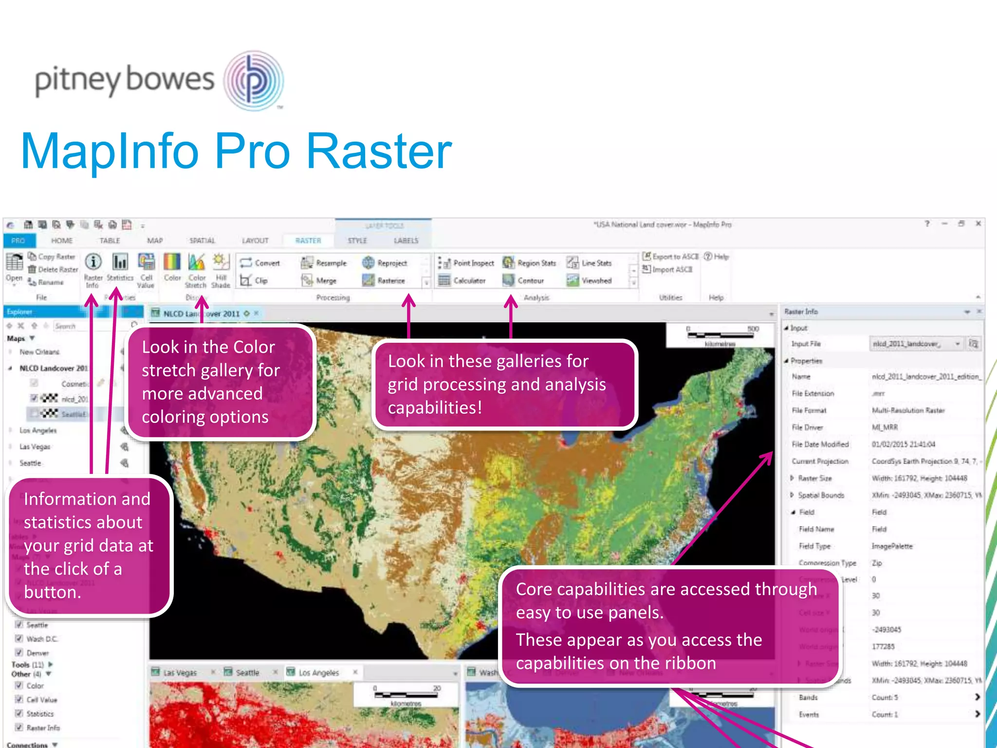 MapInfo Pro Raster
Core capabilities are accessed through
easy to use panels.
These appear as you access the
capabilities on the ribbon
Look in the Color
stretch gallery for
more advanced
coloring options
Look in these galleries for
grid processing and analysis
capabilities!
Information and
statistics about
your grid data at
the click of a
button.
 