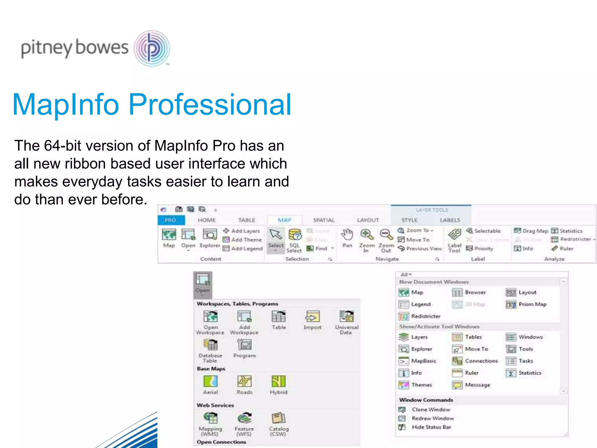MapInfo Professional
The 64-bit version of MapInfo Pro has an
all new ribbon based user interface which
makes everyday tasks easier to learn and
do than ever before.
 