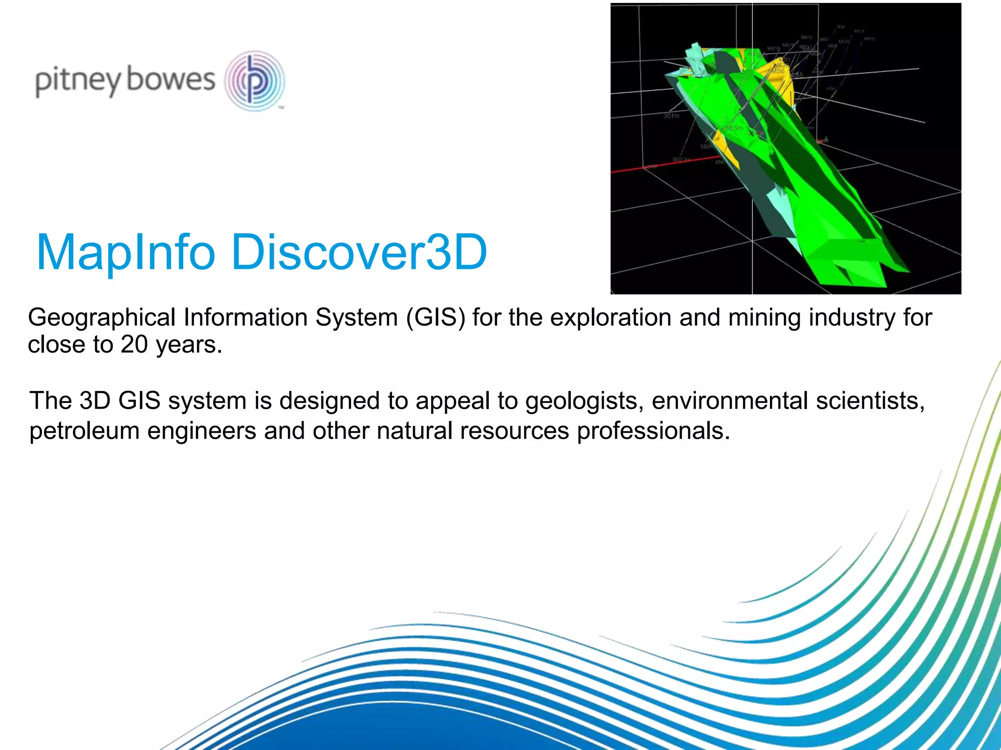 MapInfo Discover3D
Geographical Information System (GIS) for the exploration and mining industry for
close to 20 years.
The 3D GIS system is designed to appeal to geologists, environmental scientists,
petroleum engineers and other natural resources professionals.
 