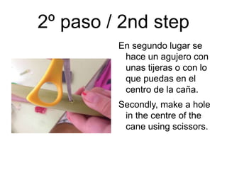 2º paso / 2nd step
En segundo lugar se
hace un agujero con
unas tijeras o con lo
que puedas en el
centro de la caña.
Secondly, make a hole
in the centre of the
cane using scissors.
 