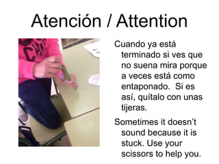 Atención / Attention
Cuando ya está
terminado si ves que
no suena mira porque
a veces está como
entaponado. Si es
así, quítalo con unas
tijeras.
Sometimes it doesn’t
sound because it is
stuck. Use your
scissors to help you.
 