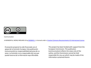 El presente proyecto ha sido financiado con el
apoyo de la Comisión Europea. Esta publicación
(comunicación) es responsabilidad exclusiva de su
autor. La Comisión no es responsable del uso que
pueda hacerse de la información aquí difundida.
Communication
A WONDERFUL WORLD AROUND US by ERASMUS + is licensed under a Creative Commons Reconocimiento 4.0 Internacional License.
This project has been funded with support from the
European Commission. This publication
[communication] reflects the views only of the
author, and the Commission cannot be held
responsible for any use which may be made of the
information contained therein
 