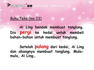 Buku Teks (ms 23)
Ai Ling hendak membuat tanglung.
Dia pergi ke kedai untuk membeli
bahan-bahan untuk membuat tanglung.
Setelah pulang dari kedai, Ai Ling
dan abangnya membuat tanglung. Mula-
mula, Ai Ling…
 