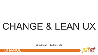 CHANGE
CHANGE & LEAN UX
@putitout #pitoevents
 