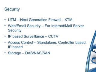 Security
• UTM – Next Generation Firewall - XTM
• Web/Email Security – For Internet/Mail Server
Security
• IP based Surveillance – CCTV
• Access Control – Standalone, Controller based,
IP based
• Storage – DAS/NAS/SAN
 