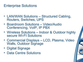 Enterprise Solutions
• LAN/WAN Solutions – Structured Cabling,
Routers, Switches, UPS
• Boardroom Solutions – Video/Audio
Conferencing, VoIP, IP PBX
• Wireless Solutions – Indoor & Outdoor highly
secure WI-FI Solutions
• Commercial Displays – LCD, Plasma, Video
Walls, Outdoor Signage
• Digital Signage
• Data Centre Solutions
 