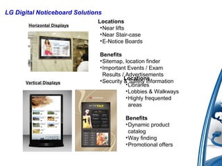 LG Digital Noticeboard Solutions
Locations
•Near lifts
•Near Stair-case
•E-Notice Boards
Benefits
•Sitemap, location finder
•Important Events / Exam
Results / Advertisements
•Security & Safety information
Locations
•Libraries
•Lobbies & Walkways
•Highly frequented
areas
Benefits
•Dynamic product
catalog
•Way finding
•Promotional offers
Horizontal Displays
Vertical Displays
 