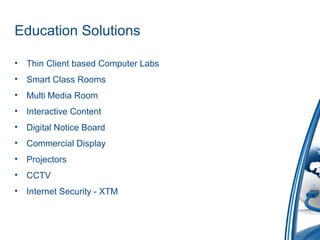 Education Solutions
• Thin Client based Computer Labs
• Smart Class Rooms
• Multi Media Room
• Interactive Content
• Digital Notice Board
• Commercial Display
• Projectors
• CCTV
• Internet Security - XTM
 