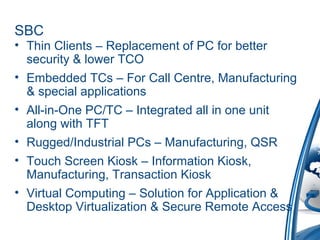 SBC
• Thin Clients – Replacement of PC for better
security & lower TCO
• Embedded TCs – For Call Centre, Manufacturing
& special applications
• All-in-One PC/TC – Integrated all in one unit
along with TFT
• Rugged/Industrial PCs – Manufacturing, QSR
• Touch Screen Kiosk – Information Kiosk,
Manufacturing, Transaction Kiosk
• Virtual Computing – Solution for Application &
Desktop Virtualization & Secure Remote Access
 