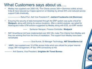 What Customers says about us….
• Medley has supplied over 2000 VXL Thin Clients across 340++ Dominos outlets across
India & have reduced our Capex spend on on Desktop by almost 45% and reduced service
support Calls drastically.
------------------- Rahul Puri, Astt Vice President-IT, Jubilant Foodworks Ltd (Dominos)
• Ensuring the security of data transacted through the ERP system was quite critical for
Wadpack, along with linking its various locations. After a careful analysis, we opted for
Watchguard make UTM solution suggested by Medley along with ESS, our ERP vendor
------ Sankaran Narayan, Finance Controller, Wadpack
• NIIT SmartServe Ltd have implemented over 450 VXL make Thin Clients from Medley and
they are working fine from the time of Installation. The support from Medley have been
remarkable
------------ Siva Kumar, Sr Manager Technology, NIIT SmartServe Ltd
• MMPL has supplied over 10 UTMs across India which are utilized for proper Internet
usage, BW management, IP Sec VPN connectivity to HO.
----------- Anil Saxena, Vice President, Uniglobe Air Travel Bureau
 