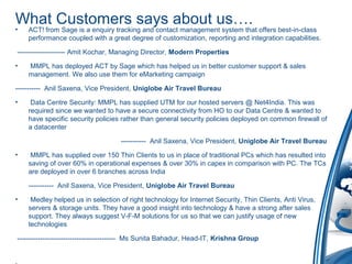 What Customers says about us….
• ACT! from Sage is a enquiry tracking and contact management system that offers best-in-class
performance coupled with a great degree of customization, reporting and integration capabilities.
--------------------- Amit Kochar, Managing Director, Modern Properties
• MMPL has deployed ACT by Sage which has helped us in better customer support & sales
management. We also use them for eMarketing campaign
----------- Anil Saxena, Vice President, Uniglobe Air Travel Bureau
• Data Centre Security: MMPL has supplied UTM for our hosted servers @ Net4India. This was
required since we wanted to have a secure connectivity from HO to our Data Centre & wanted to
have specific security policies rather than general security policies deployed on common firewall of
a datacenter
----------- Anil Saxena, Vice President, Uniglobe Air Travel Bureau
• MMPL has supplied over 150 Thin Clients to us in place of traditional PCs which has resulted into
saving of over 60% in operational expenses & over 30% in capex in comparison with PC. The TCs
are deployed in over 6 branches across India
----------- Anil Saxena, Vice President, Uniglobe Air Travel Bureau
• Medley helped us in selection of right technology for Internet Security, Thin Clients, Anti Virus,
servers & storage units. They have a good insight into technology & have a strong after sales
support. They always suggest V-F-M solutions for us so that we can justify usage of new
technologies
------------------------------------------- Ms Sunita Bahadur, Head-IT, Krishna Group
 