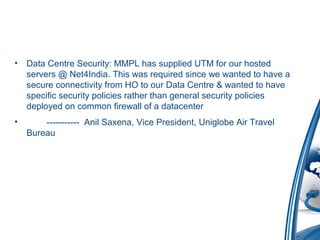 • Data Centre Security: MMPL has supplied UTM for our hosted
servers @ Net4India. This was required since we wanted to have a
secure connectivity from HO to our Data Centre & wanted to have
specific security policies rather than general security policies
deployed on common firewall of a datacenter
• ----------- Anil Saxena, Vice President, Uniglobe Air Travel
Bureau
 