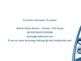 For further information; Pl contact:
Akshay Kumar Sharma – Director –TSG Group
9810387393/9312932966
akshay@medleyindia.com
Pl see our latest technology offerings @ http://medleyindia.com/
 