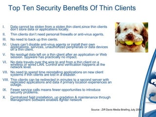 Top Ten Security Benefits Of Thin Clients
I. Data cannot be stolen from a stolen thin client,since thin clients
don’t store data or applications locally.
II. Thin clients don’t need personal firewalls or anti-virus agents.
III. No need to back up thin cients.
IV. Users can’t disable anti-virus agents or install their own
applications, services, unauthorized peripherals or data devices
on a thin client.
V. No residual data left on a thin client after an application or Web
session. Spyware has practically no impact.
VI. No data travels over the wire to and from a thin client on a
wireless or wired LAN. Control and verification happens at the
network level.
VII. No need to spend time reinstalling applications on new client
systems if thin clients are lost in a disaster.
VIII. Thin clients can be redirected in minutes to a second server with
replicated applications and data if primary location experiences an
outage.
IX. Fewer service calls means fewer opportunities to introduce
security problems.
X. Centralized field installation, up gradation & maintenance through
Management Software enables tighter network
Source : Ziff Davis Media Briefing July 2004
 
