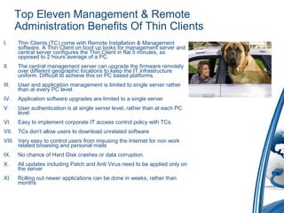 Top Eleven Management & Remote
Administration Benefits Of Thin Clients
I. Thin Clients (TC) come with Remote Installation & Management
software. A Thin Client on boot up looks for management server and
central server configures the Thin Client in flat 5 minutes, as
opposed to 2 hours average of a PC.
II. The central management server can upgrade the firmware remotely
over different geographic locations to keep the IT infrastructure
uniform. Difficult to achieve this on PC based platforms.
III. User and application management is limited to single server rather
than at every PC level.
IV. Application software upgrades are limited to a single server
V. User authentication is at single server level, rather than at each PC
level
VI. Easy to implement corporate IT access control policy with TCs.
VII. TCs don't allow users to download unrelated software
VIII. Very easy to control users from misusing the Internet for non work
related browsing and personal mails
IX. No chance of Hard Disk crashes or data corruption.
X. All updates including Patch and Anti Virus need to be applied only on
the server
XI. Rolling out newer applications can be done in weeks, rather than
months
 