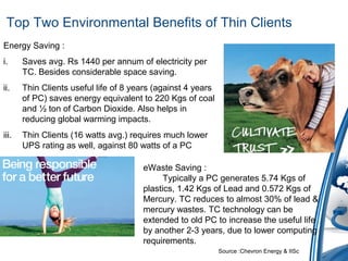 Top Two Environmental Benefits of Thin Clients
Energy Saving :
i. Saves avg. Rs 1440 per annum of electricity per
TC. Besides considerable space saving.
ii. Thin Clients useful life of 8 years (against 4 years
of PC) saves energy equivalent to 220 Kgs of coal
and ½ ton of Carbon Dioxide. Also helps in
reducing global warming impacts.
iii. Thin Clients (16 watts avg.) requires much lower
UPS rating as well, against 80 watts of a PC
eWaste Saving :
Typically a PC generates 5.74 Kgs of
plastics, 1.42 Kgs of Lead and 0.572 Kgs of
Mercury. TC reduces to almost 30% of lead &
mercury wastes. TC technology can be
extended to old PC to increase the useful life
by another 2-3 years, due to lower computing
requirements.
Source :Chevron Energy & IISc
 