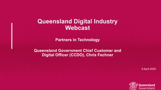 Queensland Digital Industry
Webcast
Partners in Technology
Queensland Government Chief Customer and
Digital Officer (CCDO), Chris Fechner
9 April 2020
 