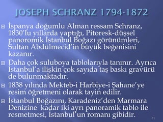  İspanya doğumlu Alman ressam Schranz,
1830’lu yıllarda yaptığı, Pitoresk-düşsel
panoromik İstanbul Boğazı görünümleri,
Sultan Abdülmecid’in büyük beğenisini
kazanır.
 Daha çok suluboya tablolarıyla tanınır. Ayrıca
İstanbul’a ilişkin çok sayıda taş baskı gravürü
de bulunmaktadır.
 1838 yılında Mekteb-i Harbiye-i Şahane’ye
resim öğretmeni olarak tayin edilir.
 İstanbul Boğazını, Karadeniz’den Marmara
Denizine kadar iki ayrı panoramik tablo ile
resmetmesi, İstanbul’un romanı gibidir. 11
 