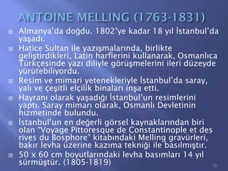  Almanya’da doğdu. 1802’ye kadar 18 yıl İstanbul’da
yaşadı.
 Hatice Sultan ile yazışmalarında, birlikte
geliştirdikleri, Latin harflerini kullanarak, Osmanlıca
Türkçesinde yazı diliyle görüşmelerini ileri düzeyde
yürütebiliyordu.
 Resim ve mimari yetenekleriyle İstanbul’da saray,
yalı ve çeşitli elçilik binaları inşa etti.
 Hayranı olarak yaşadığı İstanbul’un resimlerini
yaptı. Saray mimarı olarak, Osmanlı Devletinin
hizmetinde bulundu.
 İstanbul’un en değerli görsel kaynaklarından biri
olan “Voyage Pittoresque de Constantinople et des
rives du Bosphore” kitabındaki Melling gravürleri,
bakır levha üzerine kazıma tekniği ile basılmıştır.
 50 x 60 cm boyutlarındaki levha basımları 14 yıl
sürmüştür. (1805-1819) 13
 