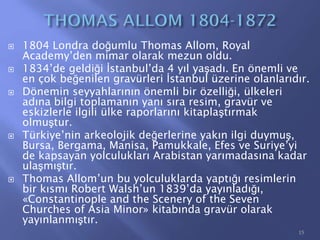  1804 Londra doğumlu Thomas Allom, Royal
Academy’den mimar olarak mezun oldu.
 1834’de geldiği İstanbul’da 4 yıl yaşadı. En önemli ve
en çok beğenilen gravürleri İstanbul üzerine olanlarıdır.
 Dönemin seyyahlarının önemli bir özelliği, ülkeleri
adına bilgi toplamanın yanı sıra resim, gravür ve
eskizlerle ilgili ülke raporlarını kitaplaştırmak
olmuştur.
 Türkiye’nin arkeolojik değerlerine yakın ilgi duymuş,
Bursa, Bergama, Manisa, Pamukkale, Efes ve Suriye’yi
de kapsayan yolculukları Arabistan yarımadasına kadar
ulaşmıştır.
 Thomas Allom’un bu yolculuklarda yaptığı resimlerin
bir kısmı Robert Walsh’un 1839’da yayınladığı,
«Constantinople and the Scenery of the Seven
Churches of Asia Minor» kitabında gravür olarak
yayınlanmıştır.
15
 
