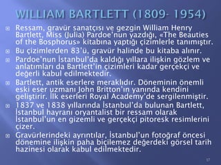  Ressam, gravür sanatçısı ve gezgin William Henry
Bartlett, Miss (Julia) Pardoe’nun yazdığı, «The Beauties
of the Bosphorus» kitabına yaptığı çizimlerle tanımıştır.
 Bu çizimlerden 83’ü, gravür halinde bu kitaba alınır.
 Pardoe’nun İstanbul’da kaldığı yıllara ilişkin gözlem ve
anlatımları da Bartlett’in çizimleri kadar gerçekçi ve
değerli kabul edilmektedir.
 Bartlett, antik eserlere meraklıdır. Döneminin önemli
eski eser uzmanı John Britton’ın yanında kendini
geliştirir. İlk eserleri Royal Academy’de sergilenmiştir.
 1837 ve 1838 yıllarında İstanbul’da bulunan Bartlett,
İstanbul hayranı oryantalist bir ressam olarak
İstanbul’un en gizemli ve gerçekçi pitoresk resimlerini
çizer.
 Gravürlerindeki ayrıntılar, İstanbul’un fotoğraf öncesi
dönemine ilişkin paha biçilemez değerdeki görsel tarih
hazinesi olarak kabul edilmektedir.
17
 