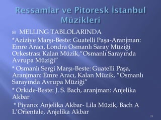  MELLING TABLOLARINDA
*Aziziye Marşı-Beste: Guatelli Paşa-Aranjman:
Emre Aracı, Londra Osmanlı Saray Müziği
Orkestrası Kalan Müzik,“Osmanlı Sarayında
Avrupa Müziği”
* Osmanlı Sergi Marşı-Beste: Guatelli Paşa,
Aranjman: Emre Aracı, Kalan Müzik, “Osmanlı
Sarayında Avrupa Müziği”
* Orkide-Beste: J. S. Bach, aranjman: Anjelika
Akbar
* Piyano: Anjelika Akbar- Lila Müzik, Bach A
L’Orientale, Anjelika Akbar
19
 
