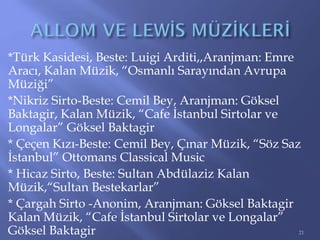 *Türk Kasidesi, Beste: Luigi Arditi,,Aranjman: Emre
Aracı, Kalan Müzik, “Osmanlı Sarayından Avrupa
Müziği”
*Nikriz Sirto-Beste: Cemil Bey, Aranjman: Göksel
Baktagir, Kalan Müzik, “Cafe İstanbul Sirtolar ve
Longalar” Göksel Baktagir
* Çeçen Kızı-Beste: Cemil Bey, Çınar Müzik, “Söz Saz
İstanbul” Ottomans Classical Music
* Hicaz Sirto, Beste: Sultan Abdülaziz Kalan
Müzik,“Sultan Bestekarlar”
* Çargah Sirto -Anonim, Aranjman: Göksel Baktagir
Kalan Müzik, “Cafe İstanbul Sirtolar ve Longalar”
Göksel Baktagir 21
 