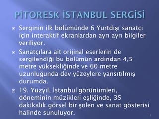  Serginin ilk bölümünde 6 Yurtdışı sanatçı
için interaktif ekranlardan ayrı ayrı bilgiler
veriliyor.
 Sanatçılara ait orijinal eserlerin de
sergilendiği bu bölümün ardından 4,5
metre yüksekliğinde ve 60 metre
uzunluğunda dev yüzeylere yansıtılmış
durumda.
 19. Yüzyıl, İstanbul görünümleri,
döneminin müzikleri eşliğinde, 35
dakikalık görsel bir şölen ve sanat gösterisi
halinde sunuluyor. 5
 
