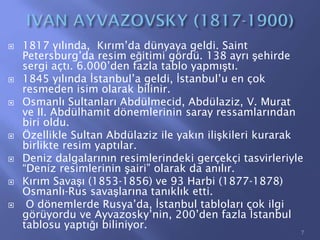  1817 yılında, Kırım’da dünyaya geldi. Saint
Petersburg’da resim eğitimi gördü. 138 ayrı şehirde
sergi açtı. 6.000’den fazla tablo yapmıştı.
 1845 yılında İstanbul’a geldi, İstanbul’u en çok
resmeden isim olarak bilinir.
 Osmanlı Sultanları Abdülmecid, Abdülaziz, V. Murat
ve II. Abdülhamit dönemlerinin saray ressamlarından
biri oldu.
 Özellikle Sultan Abdülaziz ile yakın ilişkileri kurarak
birlikte resim yaptılar.
 Deniz dalgalarının resimlerindeki gerçekçi tasvirleriyle
“Deniz resimlerinin şairi” olarak da anılır.
 Kırım Savaşı (1853-1856) ve 93 Harbi (1877-1878)
Osmanlı-Rus savaşlarına tanıklık etti.
 O dönemlerde Rusya’da, İstanbul tabloları çok ilgi
görüyordu ve Ayvazosky’nin, 200’den fazla İstanbul
tablosu yaptığı biliniyor.
7
 