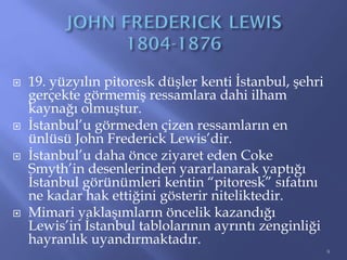  19. yüzyılın pitoresk düşler kenti İstanbul, şehri
gerçekte görmemiş ressamlara dahi ilham
kaynağı olmuştur.
 İstanbul’u görmeden çizen ressamların en
ünlüsü John Frederick Lewis’dir.
 İstanbul’u daha önce ziyaret eden Coke
Smyth’in desenlerinden yararlanarak yaptığı
İstanbul görünümleri kentin “pitoresk” sıfatını
ne kadar hak ettiğini gösterir niteliktedir.
 Mimari yaklaşımların öncelik kazandığı
Lewis’in İstanbul tablolarının ayrıntı zenginliği
hayranlık uyandırmaktadır.
9
 