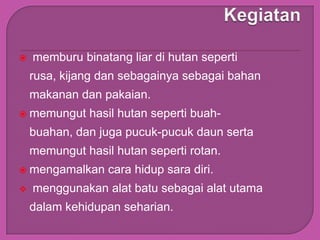    memburu binatang liar di hutan seperti
    rusa, kijang dan sebagainya sebagai bahan
    makanan dan pakaian.
   memungut hasil hutan seperti buah-
    buahan, dan juga pucuk-pucuk daun serta
    memungut hasil hutan seperti rotan.
   mengamalkan cara hidup sara diri.
   menggunakan alat batu sebagai alat utama
    dalam kehidupan seharian.
 