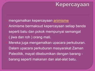    mengamalkan kepercayaan animisme.
   Animisme bermaksud kepercayaan setiap benda
    seperti batu dan pokok mempunyai semangat
   ( jiwa dan roh ) orang mati.
   Mereka juga mengamalkan upacara perkuburan.
    Dalam upacara perkuburan masyarakat Zaman
    Paleolitik, mayat dikebumikan dengan barang -
    barang seperti makanan dan alat-alat batu.
 