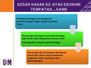 Kesan dasar ke atas ekonomi
tempatan….samb
Ketidakseimbangan pembangunan
ekonomi dengan negeri-negeri di pantai
Timur
Keuntungan daripada hasil perlombongan
bijih timah telah dilaburkan semula untuk
meningkatkan industri perlombongan
Kemasukan Buruh/Imigran Membawa
buruh dari China untuk memenuhi
keperluan sektor pertanian dan
perlombongan
 