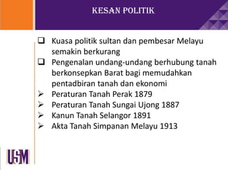 Kesan Politik
 Kuasa politik sultan dan pembesar Melayu
semakin berkurang
 Pengenalan undang-undang berhubung tanah
berkonsepkan Barat bagi memudahkan
pentadbiran tanah dan ekonomi
 Peraturan Tanah Perak 1879
 Peraturan Tanah Sungai Ujong 1887
 Kanun Tanah Selangor 1891
 Akta Tanah Simpanan Melayu 1913
 