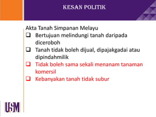 Kesan Politik
Akta Tanah Simpanan Melayu
 Bertujuan melindungi tanah daripada
diceroboh
 Tanah tidak boleh dijual, dipajakgadai atau
dipindahmilik
 Tidak boleh sama sekali menanam tanaman
komersil
 Kebanyakan tanah tidak subur
 