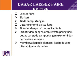 Dasar Laissez Faire
British
 Laissez faire
 Biarkan
 Tiada campurtangan
 Dasar ekonomi laissez faire
 Sinonim dengan ekonomi kapitalis
 Inisiatif dan pengeluaran swasta paling baik
bebas daripada campurtangan ekonomi dan
percukaian kerajaan
 Membawa kepada ekonomi kapitalis yang
diterajui pemodal asing
 