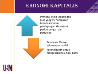 Ekonomi Kapitalis
Pemodal asing Eropah dan
Cina yang menumpukan
kepada ekonomi
perdagangan khususnya
perlombongan dan
pertanian
Pembesar Melayu
kekurangan modal
Kurang buruh untuk
mengeksploitasi hasil bumi
 
