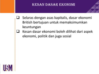 Kesan Dasar Ekonomi
 Selaras dengan asas kapitalis, dasar ekonomi
British bertujuan untuk memaksimumkan
keuntungan
 Kesan dasar ekonomi boleh dilihat dari aspek
ekonomi, politik dan juga sosial
 