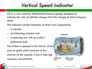 Vertical Speed Indicator
May 24 , 2015
17
VSI is a very sensitive differential pressure gauge, designed to
indicate the rate of altitude change from the change of static pressure
alone.
This indicator consists basically of three main components,
I. a capsule,
II. an indicating element and
III. a metering unit with an orifice/
calibrated leak
The orifice is opened to the interior of the
case to apply static pressure to the
exterior of the capsule. It has a time-lag
response characteristic.
Bangladesh Airlines Training Center Biman
 