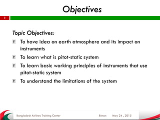 Objectives
May 24 , 2015
2
Topic Objectives:
To have idea on earth atmosphere and its impact on
instruments
To learn what is pitot-static system
To learn basic working principles of instruments that use
pitot-static system
To understand the limitations of the system
Bangladesh Airlines Training Center Biman
 