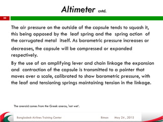 Altimeter cntd.
May 24 , 2015
20
The air pressure on the outside of the capsule tends to squash it,
this being opposed by the leaf spring and the spring action of
the corrugated metal itself. As barometric pressure increases or
decreases, the capsule will be compressed or expanded
respectively.
By the use of an amplifying lever and chain linkage the expansion
and contraction of the capsule is transmitted to a pointer that
moves over a scale, calibrated to show barometric pressure, with
the leaf and tensioning springs maintaining tension in the linkage.
Bangladesh Airlines Training Center Biman
The aneroid comes from the Greek aneros, 'not wet‘.
 
